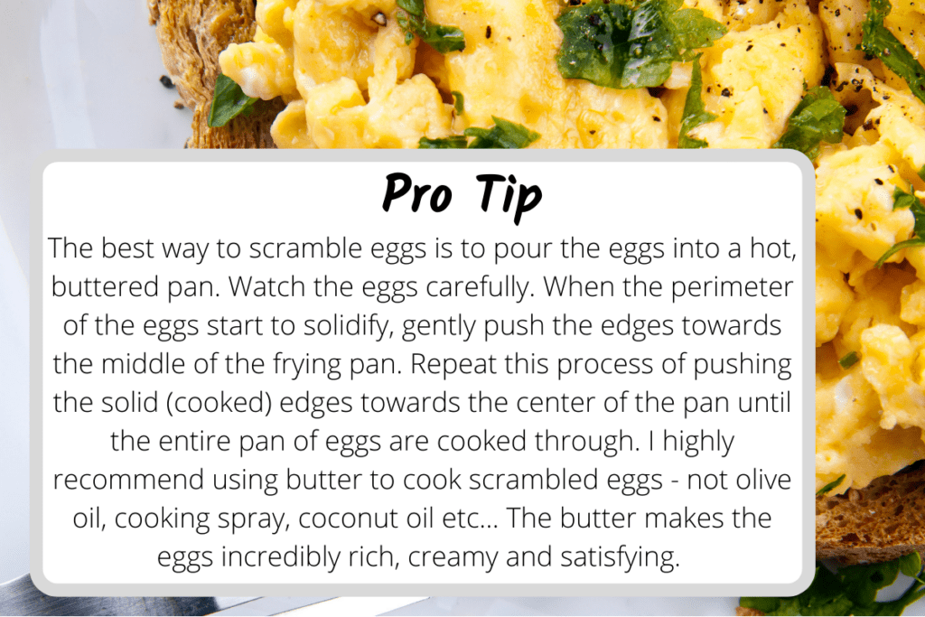 Tips for making the perfect scrambled eggs. The text on the image says: Pro Tip: The best way to scramble eggs is to pour the eggs into a hot, buttered pan.  Watch the eggs carefully.  When the perimeter of the eggs start to solidify, gently push the edges towards the center of the pan until the entire pan of eggs are cooked through.  I highly recommend using butter to cook scrambled eggs - not olive oil, cooking spray, coconut oil etc... The butter makes the eggs incredibly rich, creamy and satisfying. 